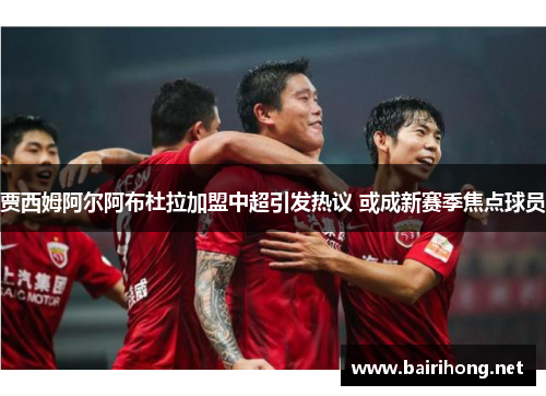 贾西姆阿尔阿布杜拉加盟中超引发热议 或成新赛季焦点球员