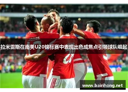 拉米雷斯在南美U20锦标赛中表现出色成焦点引领球队崛起