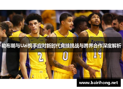 勒布朗与Uzi携手应对新时代竞技挑战与跨界合作深度解析