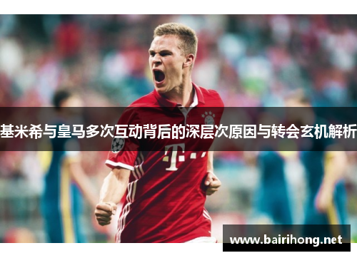 基米希与皇马多次互动背后的深层次原因与转会玄机解析