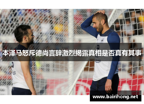 本泽马怒斥德尚言辞激烈揭露真相是否真有其事