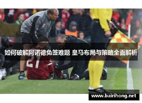如何破解阿诺德免签难题 皇马布局与策略全面解析