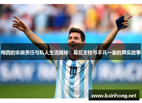 梅西的家庭责任与私人生活揭秘：幕后支柱与平凡一面的真实故事