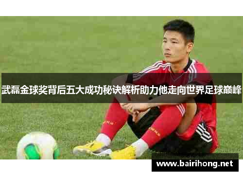 武磊金球奖背后五大成功秘诀解析助力他走向世界足球巅峰