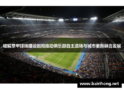 破解意甲球场建设困局推动俱乐部自主造场与城市更新融合发展