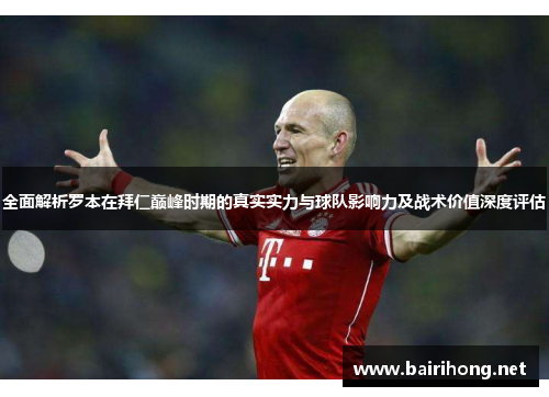全面解析罗本在拜仁巅峰时期的真实实力与球队影响力及战术价值深度评估