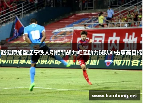 赵健博加盟辽宁铁人引领新战力崛起助力球队冲击更高目标